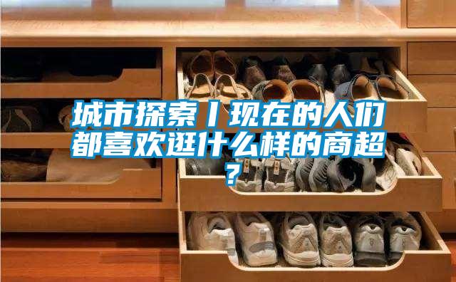 城市探索丨現(xiàn)在的人們都喜歡逛什么樣的商超？