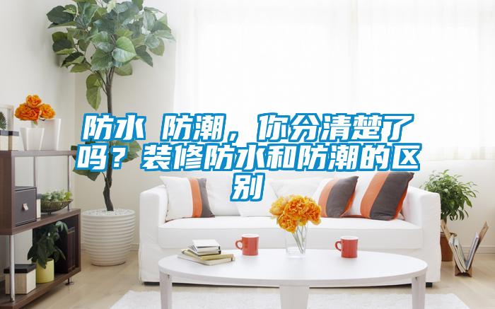 防水≠防潮，你分清楚了嗎？裝修防水和防潮的區(qū)別